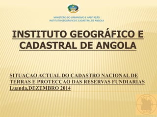 INSTITUTO GEOGRÁFICO E
CADASTRAL DE ANGOLA
SITUAÇAO ACTUAL DO CADASTRO NACIONAL DE
TERRAS E PROTECÇAO DAS RESERVAS FUNDIARIAS
Luanda,DEZEMBRO 2014
	
  	
  	
  	
  	
  	
  	
  	
  	
  	
  	
  	
  	
  	
  	
  	
  	
  	
  	
  	
  	
  	
  	
  	
  	
  	
  	
  	
  	
  	
  	
  	
  	
  	
  	
  	
  	
  	
  	
  	
  	
  	
  	
  	
  	
  	
  	
  	
  	
  	
  	
  	
  	
  	
  	
  	
  	
  	
  	
  	
  	
  	
  	
   	
  
	
  
MINISTÉRIO	
  DO	
  URBANISMO	
  E	
  HABITAÇÃO	
  
INSTITUTO	
  GEOGRÁFICO	
  E	
  CADASTRAL	
  DE	
  ANGOLA	
  
	
  
 