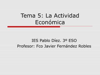 Tema 5: La Actividad
Económica
IES Pablo Díez. 3º ESO
Profesor: Fco Javier Fernández Robles
 