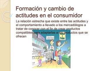 Formación y cambio de
actitudes en el consumidor
La relación estrecha que existe entre las actitudes y
el comportamiento a llevado a los mercadólogos a
tratar de conocer con el fin de crear productos
compatibles para adaptarlas a los productos que se
ofrecen
 