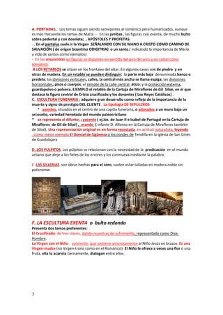 3
A. PORTADAS.: Los temas siguen siendo semejantes al románico pero humanizados, aunque
es más frecuente los temas de María - En las jambas , las figuras casi exenta, de mucho bulto
sobre pedestal y con doselete; , APÓSTOLES Y PROFETAS.
- . En el parteluz suele ir la Virgen SEÑALANDO CON SU MANO A CRISTO COMO CAMINO DE
SALVACIÓN ( de origen bizantino ODIGITRIA) o un santo.( indicando la importancia de María
y vida de santos como ejemplos)
- En las arquivoltas las figuras se disponen en sentido del giro del arco y no radial como
románico.
.B LOS RETABLOS se sitúan en los frontales del altar. En algunos casos son de piedra y en
otros de madera. En un retablo se pueden distinguir: la parte más baja denominada banco o
predela; las divisiones verticales, calles, la central más ancha se llama espiga; las divisiones
horizontales, pisos o cuerpos; el remate de la calle central, ático; y la protección externa,
guardapolvo o polvera. EJEMPLO el retablo de la Cartuja de Miraflores de Gil Siloé, en el que
destaca la figura central de Cristo crucificado y los donantes ( Los Reyes Católicos) .
C. ESCULTURA FUNERARIA : adquiere gran desarrollo como reflejo de la importancia de la
muerte y signo de prestigio DEL CLIENTE . La tipología DE SEPULCROS
* exentos, situados en el centro de una capilla funeraria, o adosados a un muro bajo un
arcosolio, variedad heredada del mundo paleocristiano
* se representa al difunto; ; yacente ( ej.los de Juan II e Isabel de Portugal en la Cartuja de
Miraflores de Gil de Siloé) , orando ( infante D. Alfonso en la Cartuja de Miraflores también
de Siloé). Una representación original es en forma recostada, en actitud naturalista, leyendo
..como mejor ejemplo El Doncel de Sigüenza o los condes de Tendilla en la iglesia de San Ginés
de Guadalajara
D. LOS PULPITOS. Los púlpitos se relacionan con la necesidad de la predicación en el mundo
urbano que aleje a los fieles de los errores y los conmueva mediante la palabra.
E LAS SILLERIAS son obras hechas para el coro, suelen estar talladas en madera noble sin
policromar
F. LA ESCULTURA EXENTA o bulto redondo
Presenta dos temas preferentes:
El Crucificado: de tres clavos, dando muestras de sufrimiento, representado como Dios-
Hombre.
La Virgen con el Niño: sonriente, que sostiene amorosamente al Niño Jesús en brazos. Es una
Virgen-madre (no Virgen-trono como en el Románico). El Niño le ofrece a veces una flor o una
fruta, ella lo acaricia tiernamente, dialogan entre ellos.
 
