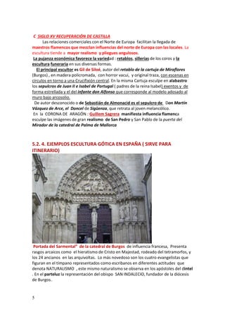5
C SIGLO XV RECUPERACIÓN DE CASTILLA
Las relaciones comerciales con el Norte de Europa facilitan la llegada de
maestros flamencos que mezclan influencias del norte de Europa con las locales. La
escultura tiende a mayor realismo y pliegues angulosos.
La pujanza económica favorece la variedad : retablos, sillerías de los coros y la
escultura funeraria en sus diversas formas.
El principal escultor es Gil de Siloé, autor del retablo de la cartuja de Miraflores
(Burgos) , en madera policromada, con horror vacui, y original traza, con escenas en
círculos en torno a una Crucifixión central. En la misma Cartuja esculpe en alabastro
los sepulcros de Juan II e Isabel de Portugal ( padres de la reina Isabel) exentos y de
forma estrellada y el del infante don Alfonso que corresponde al modelo adosado al
muro bajo arcosolio.
De autor desconocido o de Sebastián de Almonacid es el sepulcro de Don Martín
Vázquez de Arce, el Doncel de Sigüenza, que retrata al joven melancólico.
En la CORONA DE ARAGÓN : Guillem Sagrera manifiesta influencia flamenca
esculpe las imágenes de gran realismo de San Pedro y San Pablo de la puerta del
Mirador de la catedral de Palma de Mallorca
5.2. 4. EJEMPLOS ESCULTURA GÓTICA EN ESPAÑA ( SIRVE PARA
ITINERARIO)
Portada del Sarmental” de la catedral de Burgos de influencia francesa, Presenta
rasgos arcaicos como el hieratismo de Cristo en Majestad, rodeado del tetramorfos, y
los 24 ancianos en las arquivoltas. Lo más novedoso son los cuatro evangelistas que
figuran en el tímpano representados como escribanos en diferentes actitudes que
denota NATURALISMO , este mismo naturalismo se observa en los apóstoles del dintel
. En el parteluz la representación del obispo SAN INDALECIO, fundador de la diócesis
de Burgos..
 