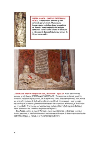 6
- TUMBA DE Martin Vázquez de Arce, “El Doncel” . Siglo XV. Autor desconocido
aunque se atribuye a SEBASTIÁN DE ALMONACID . Corresponde al tipo de sepulcro
adosado y bajo arco ( arcosolio). Se le representa como caballero ( militar) con mallas
en actitud recostado de lado y leyendo .Un montón de heno segado , bajo su codo
recuerda que la vida es efímera como el verdor de los prados . El león da fe de su valor
en el combate. El hecho de unir vestidura de malla( militar) y la lectura simboliza el
ideal humanista del caballero de finales del siglo XV.
Significado exaltar la muerte heroica ( murió combatiendo en Granada contra el
Islam), pero con el ideal prehumanista de los nuevos tiempos: la lectura y la meditación
sobre la vida que se refleja en la melancolía ( lo efimero)
VIRGEN BLANCA ( PARTELUZ CATEDRAL DE
LEÓN ) Se apoya sobre pedestal y está
coronada por un dosel. . Muestra una
interpretación castellana de un tema gótico
de herencia bizantina ( odigitria, la virgen
señalando a Cristo como camino de Salvación
e intercesora). Destaca la dulzura y ternura la
Virgen como madre
 