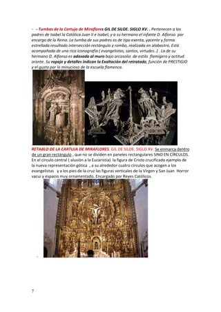 7
- - Tumbas de la Cartuja de Miraflores GIL DE SILOE. SIGLO XV. . Pertenecen a los
padres de Isabel la Católica Juan II e Isabel; y a su hermano el infante D. Alfonso por
encargo de la Reina. La tumba de sus padres es de tipo exenta, yacente y forma
estrellada resultado intersección rectángulo y rombo, realizada en alabastro. Está
acompañada de una rica iconografía ( evangelistas, santos, virtudes..) . La de su
hermano D. Alfonso es adosada al muro bajo arcosolio de estilo flamígero y actitud
orante. Su ropaje y detalles indican la Exaltación del retratado, función de PRESTIGIO
y el gusto por lo minucioso de la escuela flamenca.
.
RETABLO DE LA CARTUJA DE MIRAFLORES. GIL DE SILOE. SIGLO XV. Se enmarca dentro
de un gran rectángulo , que no se dividen en paneles rectangulares SINO EN CÍRCULOS.
En el círculo central ( alusión a la Eucaristia) la figura de Cristo crucificado ejemplo de
la nueva representación gótica , a su alrededor cuatro círculos que acogen a los
evangelistas y a los pies de la cruz las figuras verticales de la Virgen y San Juan Horror
vacui y espacio muy ornamentado. Encargado por Reyes Católicos.
-
 