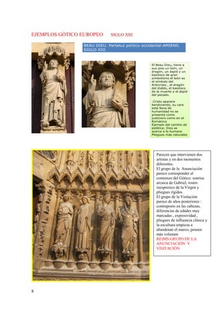 8
EJEMPLOS GÓTICO EUROPEO SIGLO XIII
BEAU DIEU. Parteluz pórtico occidental AMIENS.
SIGLO XIII
El Beau Dieu, tiene a
sus pies un león, un
dragón, un áspid y un
basilisco de gran
simbolismo el león es
el símbolo del
Anticristo , el dragón
del diablo, el basilisco
de la muerte y el áspid
del pecado.
Cristo aparece
bendiciendo, su cara
está llena de
humanidad no se
presenta como
justiciero como en el
Románico
Ejemplo del cambio de
estética: Dios se
acerca a lo humano
Pliegues más naturales
Parecen que intervienen dos
artistas y en dos momentos
diferentes.
El grupo de la Anunciación
parece corresponder al
comienzo del Gótico: sonrisa
arcaica de Gabriel, rostro
inespresico de la Virgen y
pliegues rígidos
El grupo de la Visitación
parece de años posteriores :
contraposto en las cabezas,
diferencias de edades muy
marcadas , expresividad ,
pliegues de influencia clásica y
la escultura empieza a
abandonar el marco, poseen
más volumen
REIMS GRUPO DE LA
ANUNCIACIÓN Y
VISITACIÓN
 