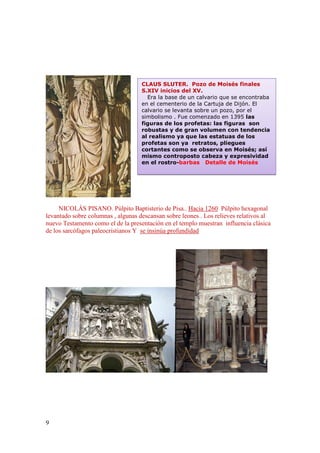 9
NICOLÁS PISANO. Púlpito Baptisterio de Pisa.. Hacia 1260 Púlpito hexagonal
levantado sobre columnas , algunas descansan sobre leones . Los relieves relativos al
nuevo Testamento como el de la presentación en el templo muestran influencia clásica
de los sarcófagos paleocristianos Y se insinúa profundidad
CLAUS SLUTER. Pozo de Moisés finales
S.XIV inicios del XV.
Era la base de un calvario que se encontraba
en el cementerio de la Cartuja de Dijón. El
calvario se levanta sobre un pozo, por el
simbolismo . Fue comenzado en 1395 las
figuras de los profetas: las figuras son
robustas y de gran volumen con tendencia
al realismo ya que las estatuas de los
profetas son ya retratos, pliegues
cortantes como se observa en Moisés; así
mismo controposto cabeza y expresividad
en el rostro-barbas Detalle de Moisés
 