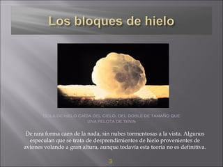 3
Bola de hielo caída del cielo, del doble de tamaño que
una pelota de tenis
De rara forma caen de la nada, sin nubes tormentosas a la vista. Algunos
especulan que se trata de desprendimientos de hielo provenientes de
aviones volando a gran altura, aunque todavía esta teoría no es definitiva.
 