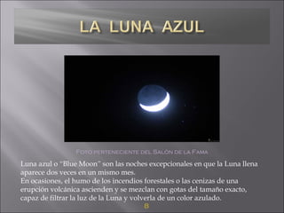 8
Foto perteneciente del Salón de la Fama
Luna azul o “Blue Moon” son las noches excepcionales en que la Luna llena
aparece dos veces en un mismo mes.
En ocasiones, el humo de los incendios forestales o las cenizas de una
erupción volcánica ascienden y se mezclan con gotas del tamaño exacto,
capaz de filtrar la luz de la Luna y volverla de un color azulado.
 