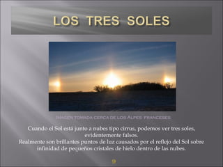 9
Imagen tomada cerca de los Alpes franceses
Cuando el Sol está junto a nubes tipo cirrus, podemos ver tres soles,
evidentemente falsos.
Realmente son brillantes puntos de luz causados por el reflejo del Sol sobre
infinidad de pequeños cristales de hielo dentro de las nubes.
 