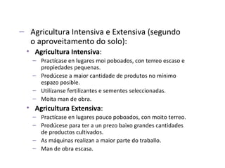 – Agricultura Intensiva e Extensiva (segundo
o aproveitamento do solo):
• Agricultura Intensiva:
– Practícase en lugares moi poboados, con terreo escaso e
propiedades pequenas.
– Prodúcese a maior cantidade de produtos no mínimo
espazo posible.
– Utilízanse fertilizantes e sementes seleccionadas.
– Moita man de obra.
• Agricultura Extensiva:
– Practícase en lugares pouco poboados, con moito terreo.
– Prodúcese para ter a un prezo baixo grandes cantidades
de productos cultivados.
– As máquinas realizan a maior parte do traballo.
– Man de obra escasa.
 