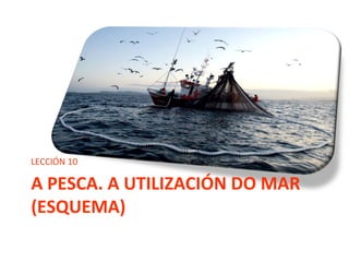 A PESCA. A UTILIZACIÓN DO MAR
(ESQUEMA)
LECCIÓN 10
 