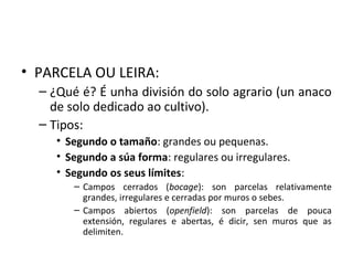 • PARCELA OU LEIRA:
– ¿Qué é? É unha división do solo agrario (un anaco
de solo dedicado ao cultivo).
– Tipos:
• Segundo o tamaño: grandes ou pequenas.
• Segundo a súa forma: regulares ou irregulares.
• Segundo os seus límites:
– Campos cerrados (bocage): son parcelas relativamente
grandes, irregulares e cerradas por muros o sebes.
– Campos abiertos (openfield): son parcelas de pouca
extensión, regulares e abertas, é dicir, sen muros que as
delimiten.
 