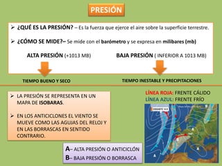  ¿QUÉ ES LA PRESIÓN? – Es la fuerza que ejerce el aire sobre la superficie terrestre.
 ¿CÓMO SE MIDE?– Se mide con el barómetro y se expresa en milibares (mb)
ALTA PRESIÓN (+1013 MB) BAJA PRESIÓN ( INFERIOR A 1013 MB)
TIEMPO BUENO Y SECO TIEMPO INESTABLE Y PRECIPITACIONES
 LA PRESIÓN SE REPRESENTA EN UN
MAPA DE ISOBARAS.
 EN LOS ANTICICLONES EL VIENTO SE
MUEVE COMO LAS AGUJAS DEL RELOJ Y
EN LAS BORRASCAS EN SENTIDO
CONTRARIO.
A– ALTA PRESIÓN O ANTICICLÓN
B– BAJA PRESIÓN O BORRASCA
LÍNEA ROJA: FRENTE CÁLIDO
LÍNEA AZUL: FRENTE FRÍO
PRESIÓN
 