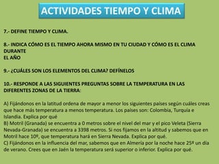 ACTIVIDADES TIEMPO Y CLIMA
7.- DEFINE TIEMPO Y CLIMA.
8.- INDICA CÓMO ES EL TIEMPO AHORA MISMO EN TU CIUDAD Y CÓMO ES EL CLIMA
DURANTE EL AÑO
9.- ¿CUÁLES SON LOS ELEMENTOS DEL CLIMA? DEFÍNELOS
10.- RESPONDE A LAS SIGUIENTES PREGUNTAS SOBRE LA TEMPERATURA EN LAS
DIFERENTES ZONAS DE LA TIERRA:
A) Fijándonos en la latitud ordena de mayor a menor los siguientes países según cuáles creas
que hace más temperatura a menos temperatura. Los países son: Colombia, Turquía e
Islandia. Explica por qué
B) Motril (Granada) se encuentra a 0 metros sobre el nivel del mar y el pico Veleta (Sierra
Nevada-Granada) se encuentra a 3398 metros. Si nos fijamos en la altitud y sabemos que en
Motril hace 10º, que temperatura hará en Sierra Nevada. Explica por qué.
C) Fijándonos en la influencia del mar, sabemos que en Almería por la noche hace 25º un día
de verano. Crees que en Jaén la temperatura será superior o inferior. Explica por qué.
11.- EXPLICA LOS TIPOS DE LLUVIA
 