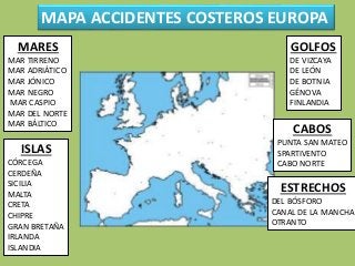 MAPA ACCIDENTES COSTEROS EUROPA
MARES
MAR TIRRENO
MAR ADRIÁTICO
MAR JÓNICO
MAR NEGRO
MAR CASPIO
MAR DEL NORTE
MAR BÁLTICO
ISLAS
CÓRCEGA
CERDEÑA
SICILIA
MALTA
CRETA
CHIPRE
GRAN BRETAÑA
IRLANDA
ISLANDIA
GOLFOS
DE VIZCAYA
DE LEÓN
DE BOTNIA
GÉNOVA
FINLANDIA
CABOS
PUNTA SAN MATEO
SPARTIVENTO
CABO NORTE
ESTRECHOS
DEL BÓSFORO
CANAL DE LA MANCHA
OTRANTO
 