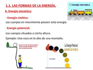 1.1. LAS FORMAS DE LA ENERGÍA.
A. Energía mecánica:
- Energía cinética:
Los cuerpos en movimiento poseen esta energía.
- Energía potencial:
Los cuerpos situados a cierta altura.
Ejemplo: Una roca en lo alto de una montaña.
 