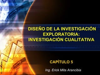 DISEÑO DE LA INVESTIGACIÓN
EXPLORATORIA:
INVESTIGACIÓN CUALITATIVA
CAPÍTULO 5
Ing. Erick Mita Arancibia
ING.ERICKMITA
 