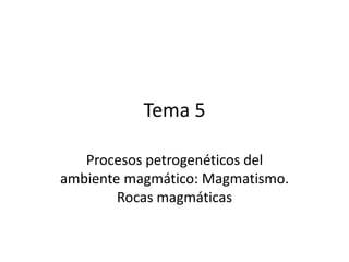 Tema 5
Procesos petrogenéticos del
ambiente magmático: Magmatismo.
Rocas magmáticas
 