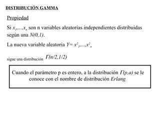 DISTRIBUCIÓN GAMMA
Propiedad
Si x1,...,xn son n variables aleatorias independientes distribuidas
según una N(0,1).
La nueva variable aleatoria Y= x2
1,...,x2
n
sigue una distribución Γ(n/2,1/2)
Cuando el parámetro p es entero, a la distribución Γ(p,a) se le
conoce con el nombre de distribución Erlang
 