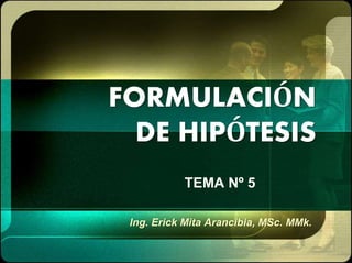 FORMULACIÓN
DE HIPÓTESIS
TEMA Nº 5
Ing. Erick Mita Arancibia, MSc. MMk.
 