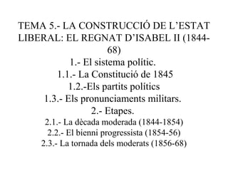 TEMA 5.- LA CONSTRUCCIÓ DE L’ESTAT
LIBERAL: EL REGNAT D’ISABEL II (1844-
68)
1.- El sistema polític.
1.1.- La Constitució de 1845
1.2.-Els partits polítics
1.3.- Els pronunciaments militars.
2.- Etapes.
2.1.- La dècada moderada (1844-1854)
2.2.- El bienni progressista (1854-56)
2.3.- La tornada dels moderats (1856-68)
 