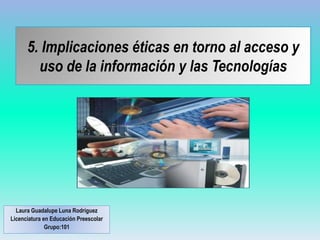 5. Implicaciones éticas en torno al acceso y
uso de la información y las Tecnologías
Laura Guadalupe Luna Rodríguez
Licenciatura en Educación Preescolar
Grupo:101
 