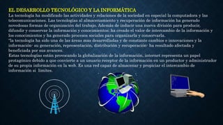EL DESARROLLO TECNOLÓGICO Y LA INFORMÁTICA
La tecnología ha modificado las actividades y relaciones de la sociedad en especial la computadora y las
telecomunicaciones. Las tecnologías al almacenamiento y recuperación de información ha generado
novedosas formas de organización del trabajo. Además de inducir una nueva división para producir,
difundir y conservar la información y conocimientos; ha creado el valor de intercambio de la información y
los conocimientos y ha generado procesos sociales para organizarla y conservarla.
“la tecnología ha sido una de las áreas mas desarrolladas y de constante cambios e innovaciones y la
información- su generación, representación, distribución y recuperación- ha resultado afectada y
beneficiada por sus avances.
Estas tecnologías están provocando la globalización de la información, internet representa un papel
protagónico debido a que convierte a un usuario receptor de la información en un productor y administrador
de su propia información en la web. Es una red capaz de almacenar y propiciar el intercambio de
información si limites.
 