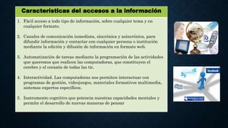 Características del accesos a la información
1. Fácil acceso a todo tipo de información, sobre cualquier tema y en
cualquier formato.
2. Canales de comunicación inmediata, sincrónica y asincrónica, para
difundir información y contactar con cualquier persona o institución
mediante la edición y difusión de información en formato web.
3. Automatización de tareas mediante la programación de las actividades
que queremos que realicen las computadoras, que constituyen el
cerebro y el corazón de todas las tic.
4. Interactividad. Las computadoras nos permiten interactuar con
programas de gestión, videojuegos, materiales formativos multimedia,
sistemas expertos específicos.
5. Instrumento cognitivo que potencia nuestras capacidades mentales y
permite el desarrollo de nuevas maneras de pensar
 