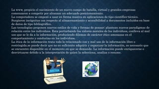 La www, propicio el nacimiento de un nuevo campo de batalla, virtual y grandes empresas
comenzaron a competir por alcanzar un adecuado posicionamiento.
La computadora se empezó a usar en forma masiva en aplicaciones de tipo científico-técnico.
Surgieron incógnitas con respecto al almacenamiento y accesibilidad a documentos incluidos en base
de datos de tipo bibliográfico.
Las tecnologías proponen nuevos estilos de vida y formas de pensar; plantean nuevos paradigmas de
relación entre los individuos. Esta perturbando los valores morales de los individuos, conlleva al mal
uso que se le da a la información, produciendo dilemas de carácter ético amenazas en el
comportamiento y conductas en los individuos.
La ética de la información trata todo lo relacionado con y mal uso de la información libre o
restringida.se puede decir que no es suficiente adquirir y organizar la información, es necesario que
se encuentre disponible en el momento en que se demande. La información puede enriquecerse o
desvirtuarse debido a la interpretación de quien la selecciona, analiza o resume.
 