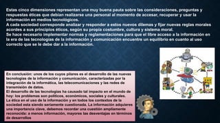 Estas cinco dimensiones representan una muy buena pauta sobre las consideraciones, preguntas y
respuestas éticas que debían realizarse una personal al momento de accesar, recuperar y usar la
información en medios tecnológicos.
A cada sociedad corresponde analizar y responder a estos nuevos dilemas y fijar nuevas reglas morales
acordes a sus principios éticos, según su propia costumbre, cultura y sistema moral.
Se hace necesario implementar normas y reglamentaciones para que el libre acceso a la información en
la era de las tecnologías de la información y comunicación encuentre un equilibrio en cuanto al uso
correcto que se le debe dar a la información.
En conclusión: unos de los cuyos pilares es el desarrollo de las nuevas
tecnologías de la información y comunicación, caracterizadas por la
integración de la informática, las telecomunicaciones y las redes de
transmisión de datos.
El desarrollo de las tecnologías ha causado tal impacto en el mundo de
hoy: los problemas son políticos, económicos, sociales y culturales.
La ética en el uso de la información y en todos los contextos de la
sociedad esta siendo seriamente cuestionada. La información adquieres
una importancia clave, debemos recordar una cuestión ampliamente
reconocida: a menos información, mayores las desventajas en términos
de desarrollos
 