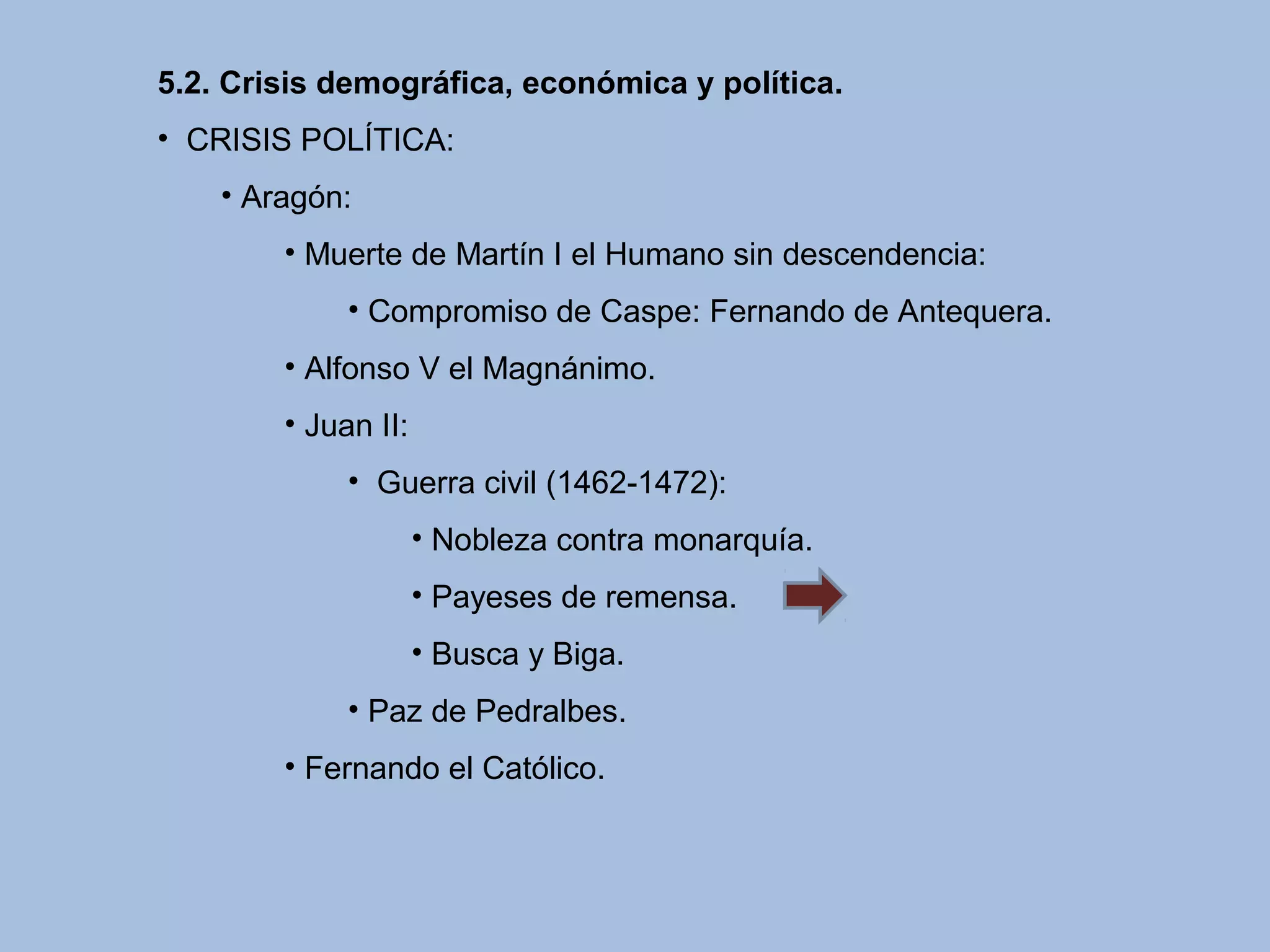 5.2. Crisis demográfica, económica y política.
• CRISIS POLÍTICA:
• Aragón:
• Muerte de Martín I el Humano sin descendencia:
• Compromiso de Caspe: Fernando de Antequera.
• Alfonso V el Magnánimo.
• Juan II:
• Guerra civil (1462-1472):
• Nobleza contra monarquía.
• Payeses de remensa.
• Busca y Biga.
• Paz de Pedralbes.
• Fernando el Católico.
 
