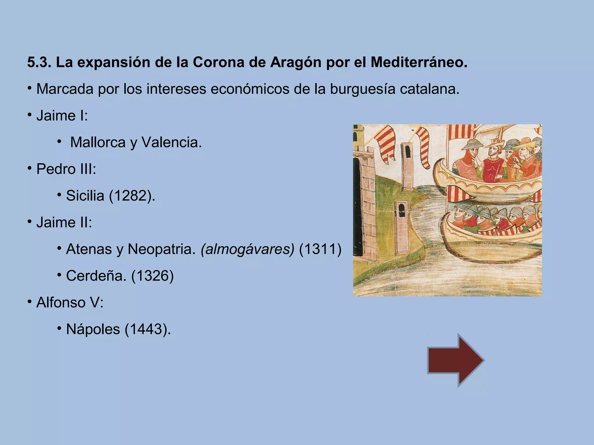 5.3. La expansión de la Corona de Aragón por el Mediterráneo.
• Marcada por los intereses económicos de la burguesía catalana.
• Jaime I:
• Mallorca y Valencia.
• Pedro III:
• Sicilia (1282).
• Jaime II:
• Atenas y Neopatria. (almogávares) (1311)
• Cerdeña. (1326)
• Alfonso V:
• Nápoles (1443).
 