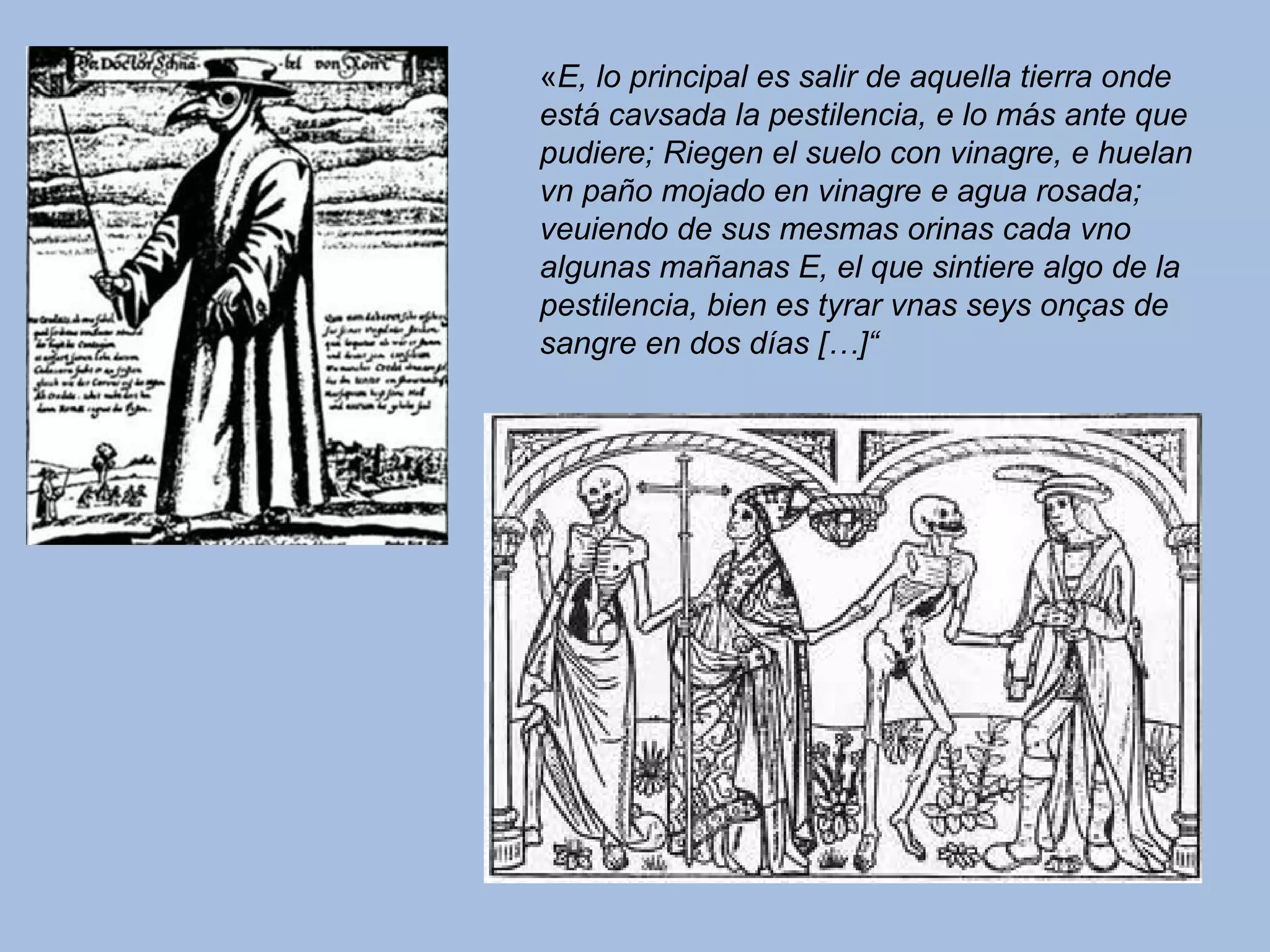 «E, lo principal es salir de aquella tierra onde
está cavsada la pestilencia, e lo más ante que
pudiere; Riegen el suelo con vinagre, e huelan
vn paño mojado en vinagre e agua rosada;
veuiendo de sus mesmas orinas cada vno
algunas mañanas E, el que sintiere algo de la
pestilencia, bien es tyrar vnas seys onças de
sangre en dos días […]“
 