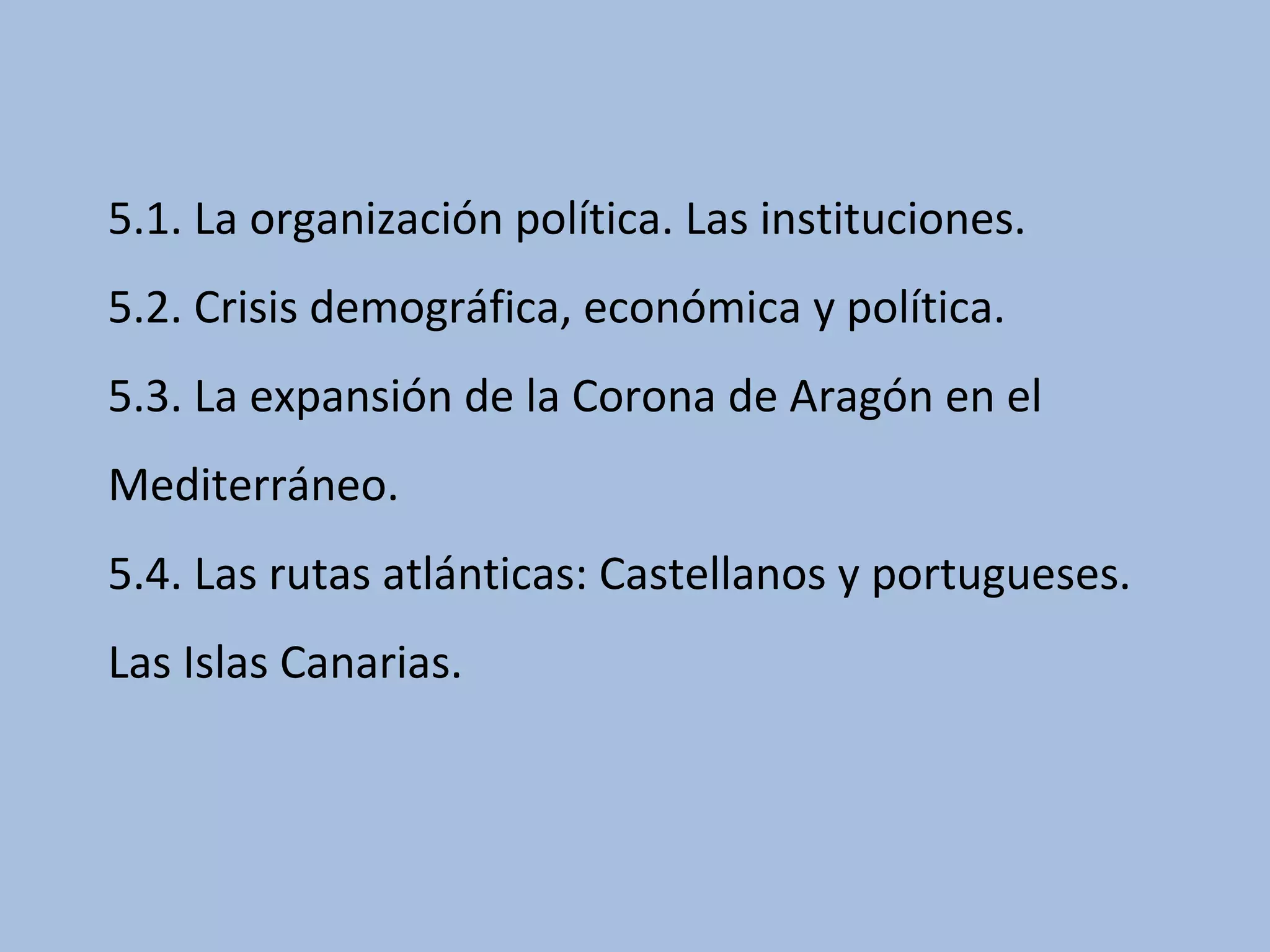 5.1. La organización política. Las instituciones.
5.2. Crisis demográfica, económica y política.
5.3. La expansión de la Corona de Aragón en el
Mediterráneo.
5.4. Las rutas atlánticas: Castellanos y portugueses.
Las Islas Canarias.
 