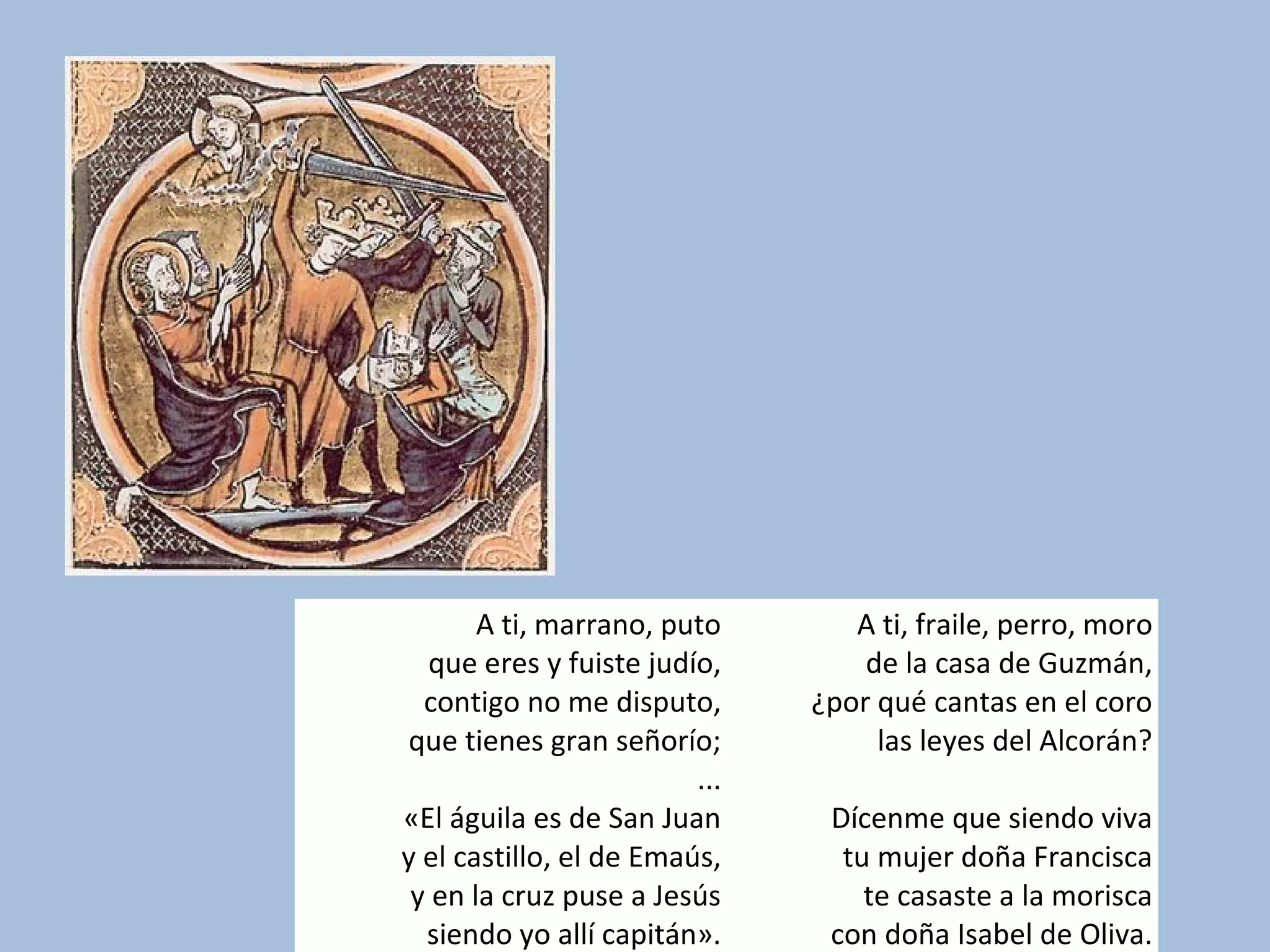 A ti, marrano, puto
que eres y fuiste judío,
contigo no me disputo,
que tienes gran señorío;
...
«El águila es de San Juan
y el castillo, el de Emaús,
y en la cruz puse a Jesús
siendo yo allí capitán».
A ti, fraile, perro, moro
de la casa de Guzmán,
¿por qué cantas en el coro
las leyes del Alcorán?
Dícenme que siendo viva
tu mujer doña Francisca
te casaste a la morisca
con doña Isabel de Oliva.
 