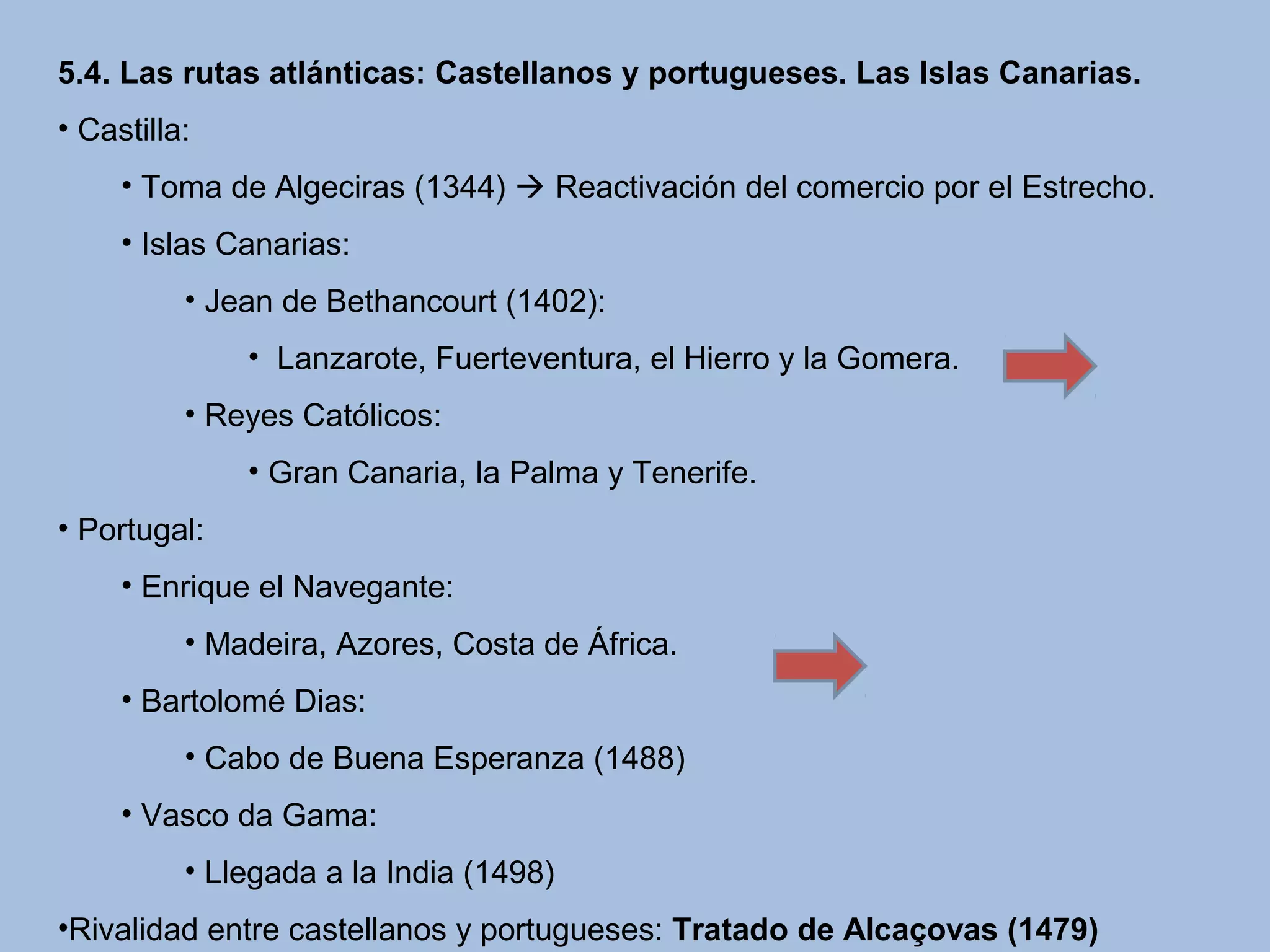5.4. Las rutas atlánticas: Castellanos y portugueses. Las Islas Canarias.
• Castilla:
• Toma de Algeciras (1344)  Reactivación del comercio por el Estrecho.
• Islas Canarias:
• Jean de Bethancourt (1402):
•  Lanzarote, Fuerteventura, el Hierro y la Gomera.
• Reyes Católicos:
• Gran Canaria, la Palma y Tenerife.
• Portugal:
• Enrique el Navegante:
• Madeira, Azores, Costa de África.
• Bartolomé Dias:
• Cabo de Buena Esperanza (1488)
• Vasco da Gama:
• Llegada a la India (1498)
•Rivalidad entre castellanos y portugueses: Tratado de Alcaçovas (1479)
 