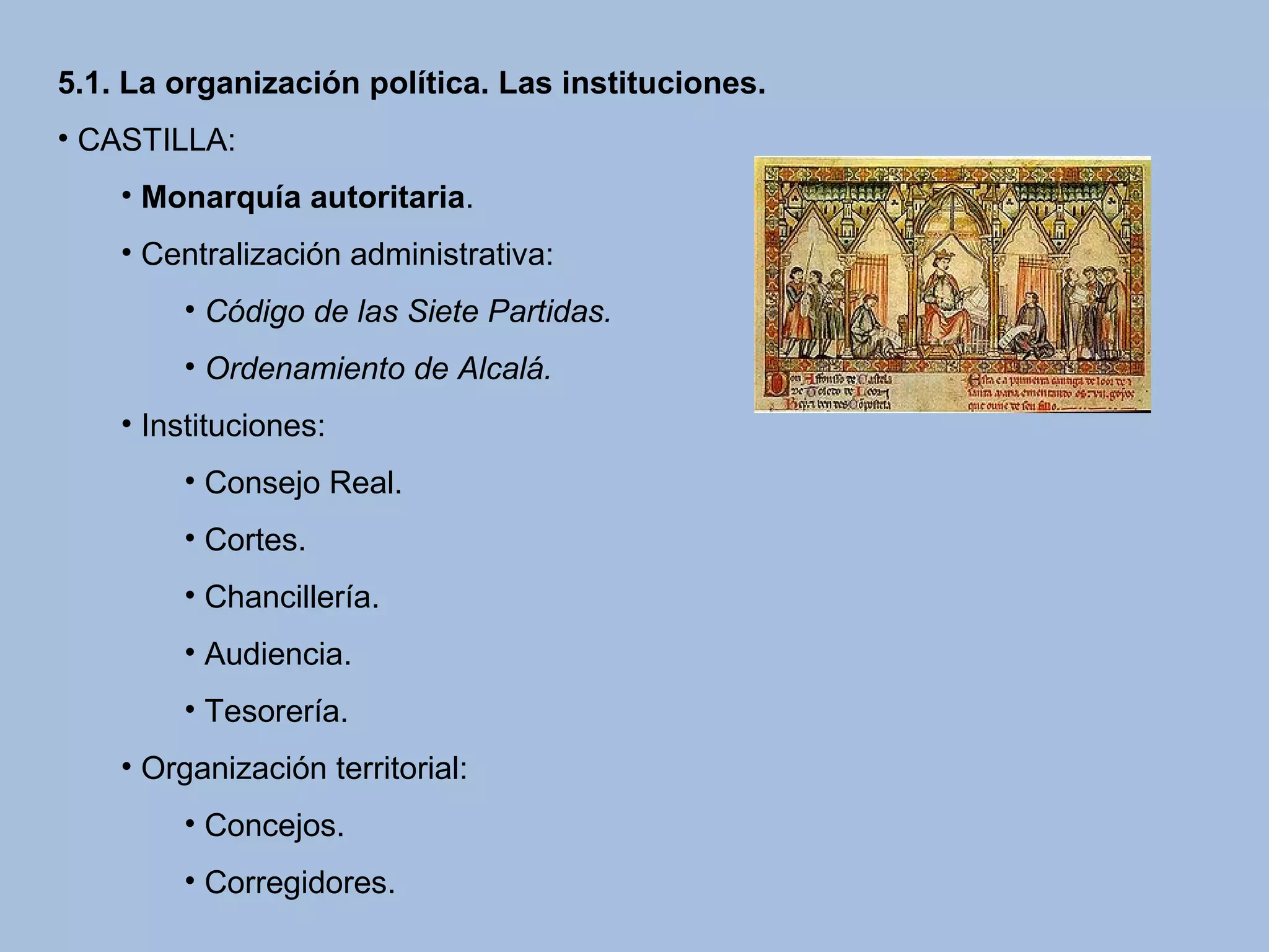 5.1. La organización política. Las instituciones.
• CASTILLA:
• Monarquía autoritaria.
• Centralización administrativa:
• Código de las Siete Partidas.
• Ordenamiento de Alcalá.
• Instituciones:
• Consejo Real.
• Cortes.
• Chancillería.
• Audiencia.
• Tesorería.
• Organización territorial:
• Concejos.
• Corregidores.
 