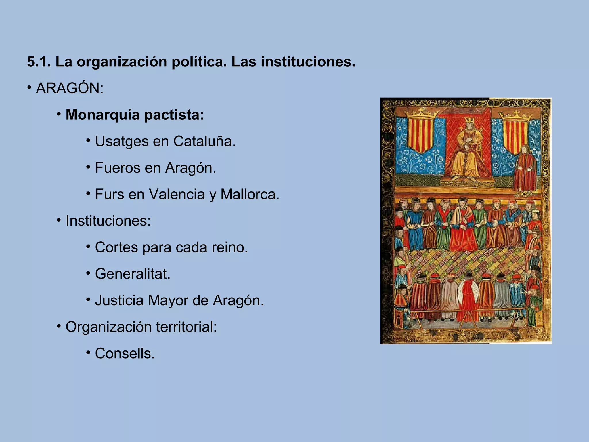 5.1. La organización política. Las instituciones.
• ARAGÓN:
• Monarquía pactista:
• Usatges en Cataluña.
• Fueros en Aragón.
• Furs en Valencia y Mallorca.
• Instituciones:
• Cortes para cada reino.
• Generalitat.
• Justicia Mayor de Aragón.
• Organización territorial:
• Consells.
 