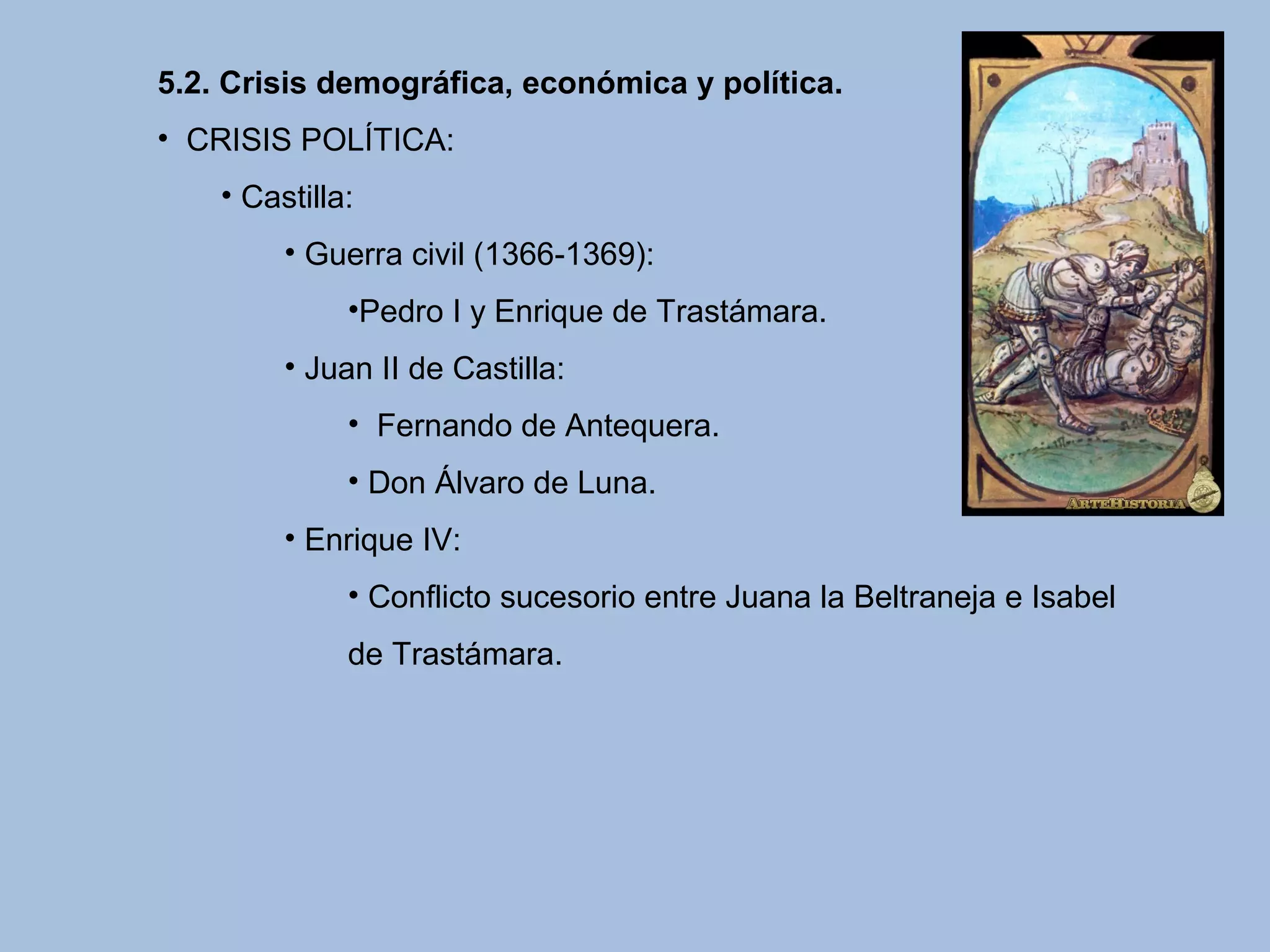 5.2. Crisis demográfica, económica y política.
• CRISIS POLÍTICA:
• Castilla:
• Guerra civil (1366-1369):
•Pedro I y Enrique de Trastámara.
• Juan II de Castilla:
• Fernando de Antequera.
• Don Álvaro de Luna.
• Enrique IV:
• Conflicto sucesorio entre Juana la Beltraneja e Isabel
de Trastámara.
 
