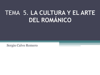 TEMA 5. LA CULTURA Y EL ARTE
DEL ROMÁNICO
Sergio Calvo Romero
 