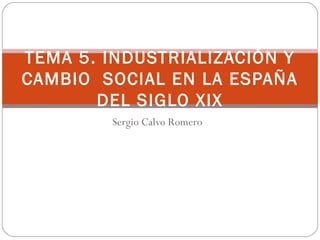 Sergio Calvo Romero
TEMA 5. INDUSTRIALIZACIÓN Y
CAMBIO SOCIAL EN LA ESPAÑA
DEL SIGLO XIX
 