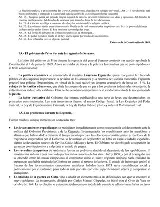 La Nación española, y en su nombre las Cortes Constituyentes, elegidas por sufragio universal... Art. 3.- Todo detenido será
puesto en libertad o entregado a la autoridad judicial dentro de las veinticuatro horas siguientes
Art. 17.- Tampoco podrá ser privado ningún español de derecho de emitir libremente sus ideas y opiniones, del derecho de
reunirse pacíficamente, del derecho de asociarse para todos los fines de la vida humana
Art. 21.- La Nación se obliga a mantener el culto y los ministros de la religión católica.
Art. 32.- La soberanía reside esencialmente en la Nación de la cual emanan todos los poderes Art. 34.- La potestad de hacer
las leyes reside en las Cortes. El Rey sanciona y promulga las leyes.
Art. 33.- La forma de gobierno de la Nación española es la Monarquía...
Art. 35.- El poder ejecutivo reside en el Rey, que lo ejerce por medio de sus ministros.
Art. 36.- Los tribunales ejercen el poder judicial.
Extracto de la Constitución de 1869.
1.4.- El gobierno de Prim durante la regencia de Serrano.
La labor del gobierno de Prim durante la regencia del general Serrano continuó tras quedar aprobada la
Constitución el 1 de junio de 1869. Ahora se trataba de llevar a la práctica los cambios que se contemplaban en
el texto constitucional:
- La política económica se encomendó al ministro Laureano Figuerola, quien reorganizó la Hacienda
pública en dos aspectos importantes: la revisión de los aranceles y la reforma del sistema monetario. Figuerola
practicó una política librecambista, en virtud de la cual realizó un desarme arancelario de hasta un 15 %. La
rebaja de las tarifas aduaneras, que abría las puertas de par en par a los productos industriales extranjeros, le
enfrentó a los industriales catalanes. Otro hecho económico importante es el establecimiento de la nueva moneda
la peseta.
- La labor legislativa del Gobierno fue intensa, publicándose una serie de leyes que desarrollaban los
principios constitucionales. Las más importantes fueron: el nuevo Código Penal, la Ley Orgánica del Poder
Judicial, la Ley de Enjuiciamiento Criminal, la Ley de Orden Público y la Ley sobre el Matrimonio Civil.
1.5.-Los problemas durante la Regencia.
Fueron muchos, aunque merecen ser destacadas tres:
 Los levantamientos republicanos se produjeron inmediatamente como consecuencia del descontento ante la
política del Gobierno Provisional y de la Regencia. Escarmentados los republicanos ante las maniobras y
alianzas que habían dado el triunfo al bloque monárquico en las elecciones constituyentes; y recelosos de la
trayectoria emprendida por el Gobierno, se levantaron en septiembre de 1869 en varias ciudades españolas,
siendo de destacados sucesos de Sevilla, Cádiz, Málaga y Jerez. El Gobierno se vio obligado a suspender las
garantías constitucionales y a declarar el estado de guerra.
 Las revueltas campesinas de Andalucía fueron un problema añadido al alzamiento de los republicanos. El
movimiento andaluz venía motivado por las malas cosechas de los años 1867 y 1868, y por el desengaño que
se extendió entre las masas campesinas al comprobar cómo el nuevo régimen tampoco hacía realidad las
esperanzas que había suscitado la Gloriosa en cuanto al reparto de la tierra. El estado de ánimo que generó el
fracaso de los levantamientos campesinos andaluces habidos hasta 1873 sería rentabilizado social y
políticamente por el carlismo; pero todavía más por otra corriente específicamente obrera y campesina: el
anarquismo.
 El estallido de la guerra en Cuba vino a añadir un elemento más a las dificultades con que se encontró el
nuevo gobierno. La insurrección, dirigida por Carlos Manuel Céspedes, se inició con el Grito de Yara en
octubre de 1868. La revolución se extendió rápidamente por toda la isla cuando se adhirieron a ella los esclavos
 