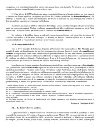 excepcional en la historia institucional de nuestro país, a pesar de su corta duración. Por primera vez se intentaba
reorganizar la estructura del Estado de manera democrática.
El 11 de febrero de 1873 las Cortes, en sesión conjunta del Congreso y Senado, votaron por gran mayoría
la constitución de una república, cuyo primer presidente del Gobierno provisional fue Estanislao Figueras. Sin
embargo, la mayoría de la cámara era monárquica, por lo que la votación fue una estrategia para acelerar el
deterioro político y permitir el regreso de los Borbones.
A primeros de mayo de 1873 se celebraron elecciones a Cortes constituyentes por sufragio universal de
todos los varones mayores de 21 años, resultando ganadores los partidos republicanos (aunque con un 60 % de
abstención). Las nuevas Cortes aprobaron dotar al Estado de una estructura federal.
Sin embargo, la República federal se enfrentó a numerosos problemas, casi todos ellos heredados del
Gobierno Provisional y de la breve monarquía de Amadeo de Saboya. Conviene señalar tres, al menos: la
experiencia federal, la Tercera Guerra Carlista y el movimiento cantonal.
3.2.-La experiencia federal.
Tras el breve mandato de Estanislao Figueras, el Gobierno estuvo presidido por Pi i Margall, quien
accedió al poder tras la celebración de las elecciones constituyentes que dieron el triunfo a los republicanos
federales. Este partido se formó como una escisión del partido demócrata en 1868. Obviamente, defendían una
república federal, eran partidarios del laicismo del Estado, de amplios derechos democráticos y de la intervención
del estado en las relaciones laborales. Tenían el apoyo de parte de la pequeña burguesía y de los campesinos y
obreros (antes de que éstos fueran atraídos por las ideas anarquistas y socialistas).
Inmediatamente el nuevo presidente formó una comisión de Cortes para elaborar una nueva Constitución.
Esta, que era de las llamadas federalistas, seguía los modelos de Estados Unidos y Suiza, y contemplaba la Nación
española estructurada en 17 estados, incluyéndose entre ellos a Cuba y Puerto Rico. Cada estado podría elaborar
su propia Constitución, que en cualquier caso debía estar comprendida en el marco que delimitaba la Constitución
mayor o federal, sin sobrepasar sus límites. La Constitución era además de las llamadas progresistas, muy similar
por tanto a la de 1869 en cuanto a su contenido en materia de derechos y libertades. La Constitución Federal de
1873 fue, sin embargo, otra más de las non nata, por causa del levantamiento cantonal, el recrudecimiento de la
guerra cubana y el rebrote de la guerra carlista, circunstancias todas ellas que impidieron su aprobación.
La nación española, reunida en Cortes Constituyentes, deseando asegurar la libertad, cumplir la justicia y realizar el fin humano a que
está llamada la civilización, decreta y sanciona...
Art.34.- El ejercicio de todos los cultos es libre en España.
Art. 39.- La forma de gobierno de la Nación española es la República federal.
Art. 40.- El poder de la Federación se divide en poder legislativo, poder ejecutivo, poder judicial y poder de relación entre estos poderes…
Art. 50.- Las Cortes se compondrán de dos Cuerpos: Congreso y Senado Art. 35.- Queda separada la
Iglesia del Estado.
Art. 36.-Queda prohibido a la Nación o al Estado federal, a los Estados regionales y a los Municipios subvencionar directa ni
indirectamente ningún culto...
Proyecto de Constitución de 1873
3.2.1.- La Tercera Guerra Carlista.
La proclamación de la República avivó un conflicto que no se resolvería hasta 1876, cuando ya se había
producido la restauración borbónica en la persona del joven rey Alfonso XII. La guerra carlista, en torno al
pretendiente Carlos VII, se recrudeció en 1873. La rebelión, comenzó en Valencia y el Maestrazgo, se extendió
por Aragón, Cataluña, Navarra, el País Vasco, Cuenca y Albacete. Las victorias carlistas de Eraul y Montejurra
 