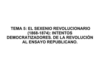 TEMA 5: EL SEXENIO REVOLUCIONARIO
(1868-1874): INTENTOS
DEMOCRATIZADORES. DE LA REVOLUCIÓN
AL ENSAYO REPUBLICANO.
 