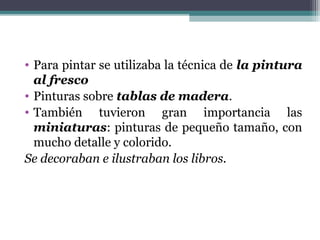 • Para pintar se utilizaba la técnica de la pintura
al fresco
• Pinturas sobre tablas de madera.
• También tuvieron gran importancia las
miniaturas: pinturas de pequeño tamaño, con
mucho detalle y colorido.
Se decoraban e ilustraban los libros.
 
