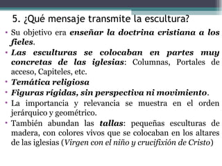 5. ¿Qué mensaje transmite la escultura?
• Su objetivo era enseñar la doctrina cristiana a los
fieles.
• Las esculturas se colocaban en partes muy
concretas de las iglesias: Columnas, Portales de
acceso, Capiteles, etc.
• Temática religiosa
• Figuras rígidas, sin perspectiva ni movimiento.
• La importancia y relevancia se muestra en el orden
jerárquico y geométrico.
• También abundan las tallas: pequeñas esculturas de
madera, con colores vivos que se colocaban en los altares
de las iglesias (Virgen con el niño y crucifixión de Cristo)
 