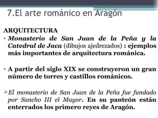 7.El arte románico en Aragón
ARQUITECTURA
• Monasterio de San Juan de la Peña y la
Catedral de Jaca (dibujos ajedrezados) : ejemplos
más importantes de arquitectura románica.
• A partir del siglo XIX se construyeron un gran
número de torres y castillos románicos.
El monasterio de San Juan de la Peña fue fundado
por Sancho III el Mayor. En su panteón están
enterrados los primero reyes de Aragón.
 