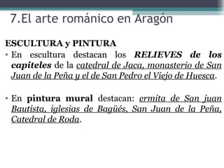 7.El arte románico en Aragón
ESCULTURA y PINTURA
• En escultura destacan los RELIEVES de los
capiteles de la catedral de Jaca, monasterio de San
Juan de la Peña y el de San Pedro el Viejo de Huesca.
• En pintura mural destacan: ermita de San juan
Bautista, iglesias de Bagüés, San Juan de la Peña,
Catedral de Roda.
 