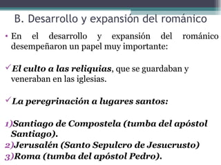 B. Desarrollo y expansión del románico
• En el desarrollo y expansión del románico
desempeñaron un papel muy importante:
El culto a las reliquias, que se guardaban y
veneraban en las iglesias.
La peregrinación a lugares santos:
1)Santiago de Compostela (tumba del apóstol
Santiago).
2)Jerusalén (Santo Sepulcro de Jesucrusto)
3)Roma (tumba del apóstol Pedro).
 