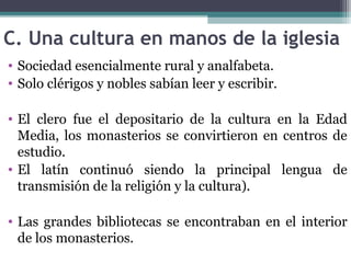 C. Una cultura en manos de la iglesia
• Sociedad esencialmente rural y analfabeta.
• Solo clérigos y nobles sabían leer y escribir.
• El clero fue el depositario de la cultura en la Edad
Media, los monasterios se convirtieron en centros de
estudio.
• El latín continuó siendo la principal lengua de
transmisión de la religión y la cultura).
• Las grandes bibliotecas se encontraban en el interior
de los monasterios.
 