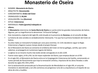 Monasterio de Oseira
• NOMBRE: Monasterio de Oseira
• ARQUITECTO: Desconocido
• CONCOMITANTES: Orden del Cister
• CRONOLOGÍA: S. XII,XIII
• LOCALIZACIÓN: Cea (Ourense)
• ESTILO: Cisterciense
• MATERIALES: Piedra (granito) trabajada en
• sillares.
• El Monasterio cisterciense de Santa María de Oseira se cuenta entre los grandes monumentos de Galicia.
Algunos, por su magnificencia lo denominan "el Escorial Gallego".
• Este monasterio, originario del siglo XII, está situado en la provincia de Ourense, en el concello de Cea.
• La historia de este cenobio es verdaderamente interesante. Y es que fue la primera fundación del Cister en
Galicia.
• Ya antes había un monasterio fundado por unos poco eremitas. En 1141 decidieron seguir la Regla
Cisterciense y llegaron nuevos monjes desde el propio Claraval.
• Así el Monasterio de Oseira se convierte en emblema del Cister en tierras gallegas, semilla, que como
sabemos, se propagaría en numerosos lugares de Galicia.
• La iglesia no se iniciaría mucho más tarde siendo consagrada en el año 1239.
• Fueron estos siglos, el XII y XIII, los de mayor esplendor de Oseira, que empieza decaer en el XIV.
• En el siglo XVI, el Monasterio de Oseira entra en la Congregación Cisterciense de Castilla, comenzando un
nuevo periodo de florecimiento que trajo la renovación artística, impulsora de las obras llevadas a cabo
durante los siglos XVI, XVII y XVIII.
• Con la exclaustración provocada por la Desamortización de Mendizábal en el siglo XIX, el conjunto
monástico es abandonado y con ello comienza una progresiva ruina de su arquitectura y el expolio de sus
obras de arte y muebles.
 